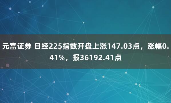 元富证券 日经225指数开盘上涨147.03点，涨幅0.41%，报36192.41点
