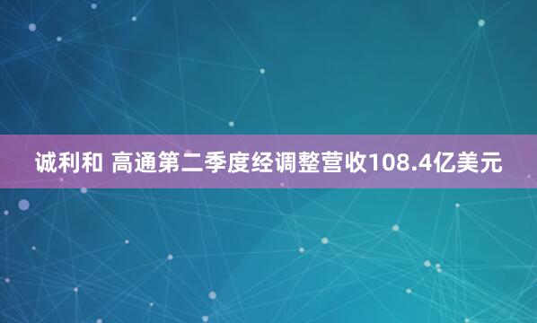 诚利和 高通第二季度经调整营收108.4亿美元