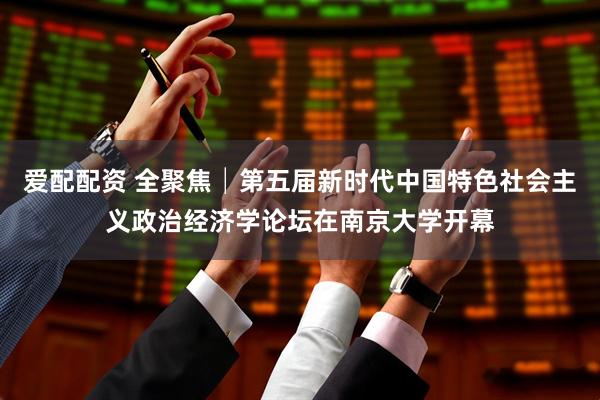 爱配配资 全聚焦│第五届新时代中国特色社会主义政治经济学论坛在南京大学开幕