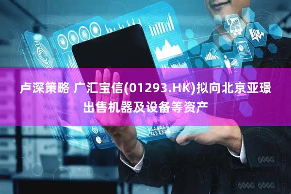 卢深策略 广汇宝信(01293.HK)拟向北京亚璟出售机器及设备等资产