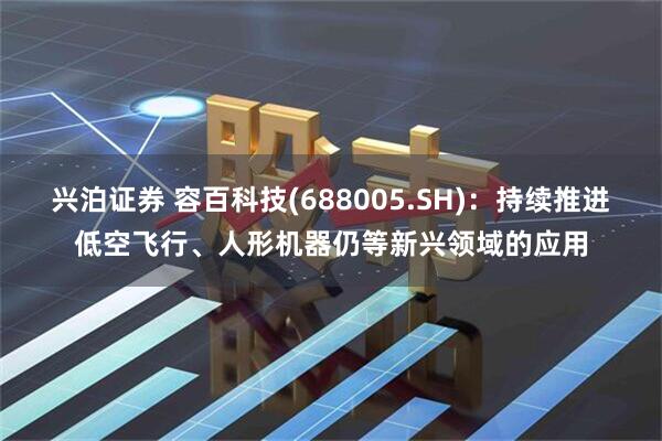 兴泊证券 容百科技(688005.SH)：持续推进低空飞行、人形机器仍等新兴领域的应用