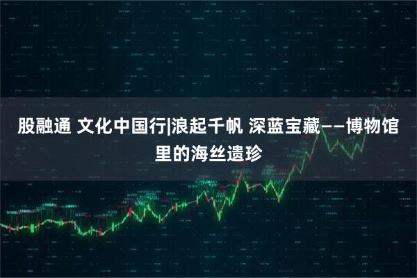 股融通 文化中国行|浪起千帆 深蓝宝藏——博物馆里的海丝遗珍