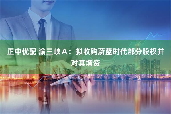 正中优配 渝三峡Ａ：拟收购蔚蓝时代部分股权并对其增资
