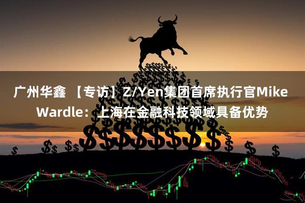 广州华鑫 【专访】Z/Yen集团首席执行官Mike Wardle：上海在金融科技领域具备优势