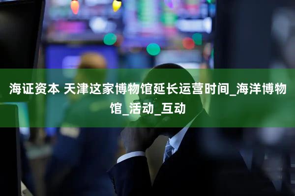海证资本 天津这家博物馆延长运营时间_海洋博物馆_活动_互动