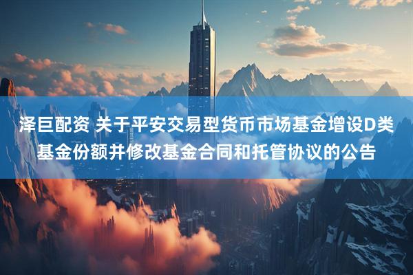泽巨配资 关于平安交易型货币市场基金增设D类基金份额并修改基金合同和托管协议的公告