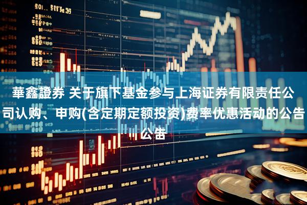 華鑫證券 关于旗下基金参与上海证券有限责任公司认购、申购(含定期定额投资)费率优惠活动的公告