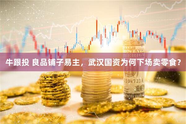 牛跟投 良品铺子易主，武汉国资为何下场卖零食？
