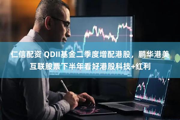 仁信配资 QDII基金二季度增配港股，鹏华港美互联股票下半年看好港股科技+红利