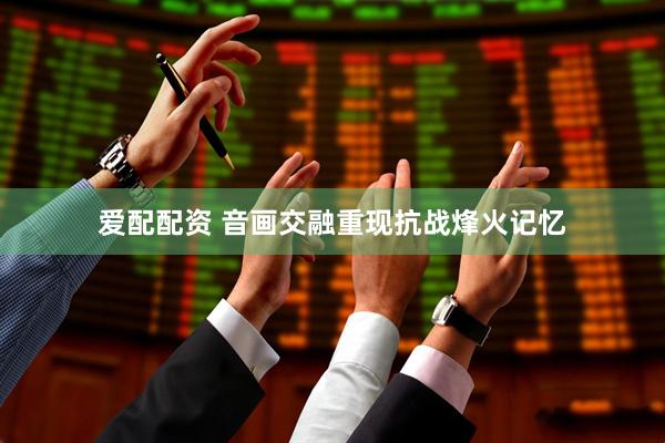 爱配配资 音画交融重现抗战烽火记忆
