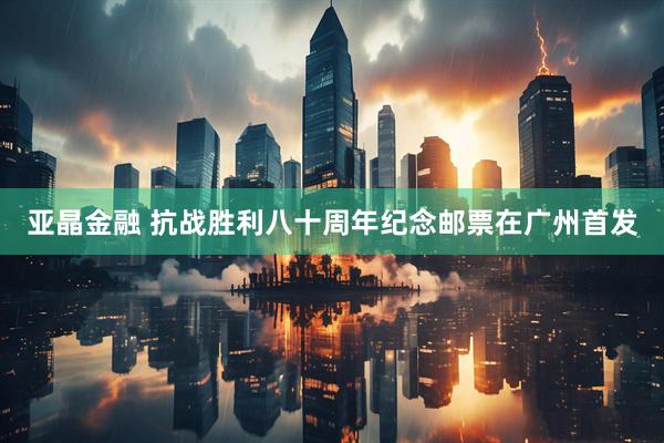 亚晶金融 抗战胜利八十周年纪念邮票在广州首发