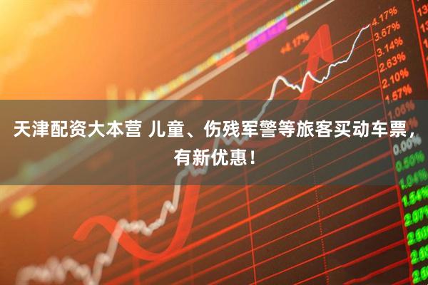 天津配资大本营 儿童、伤残军警等旅客买动车票，有新优惠！