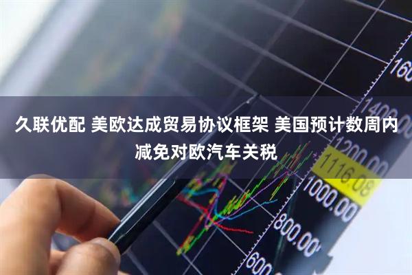 久联优配 美欧达成贸易协议框架 美国预计数周内减免对欧汽车关税