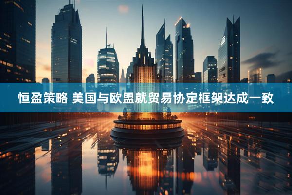 恒盈策略 美国与欧盟就贸易协定框架达成一致