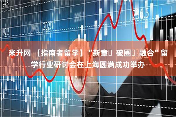 米升网 【指南者留学】“新章・破圈・融合”留学行业研讨会在上海圆满成功举办