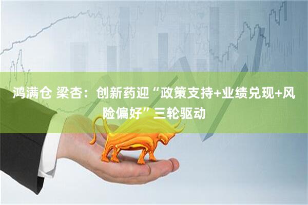 鸿满仓 梁杏：创新药迎“政策支持+业绩兑现+风险偏好”三轮驱动
