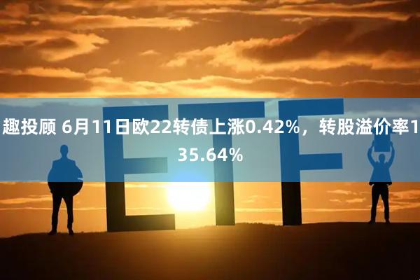趣投顾 6月11日欧22转债上涨0.42%，转股溢价率135.64%