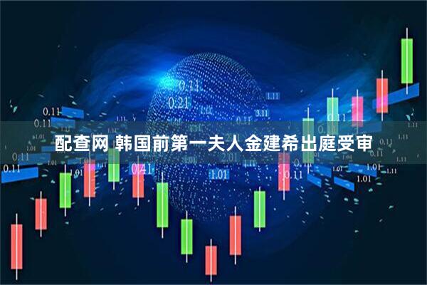 配查网 韩国前第一夫人金建希出庭受审
