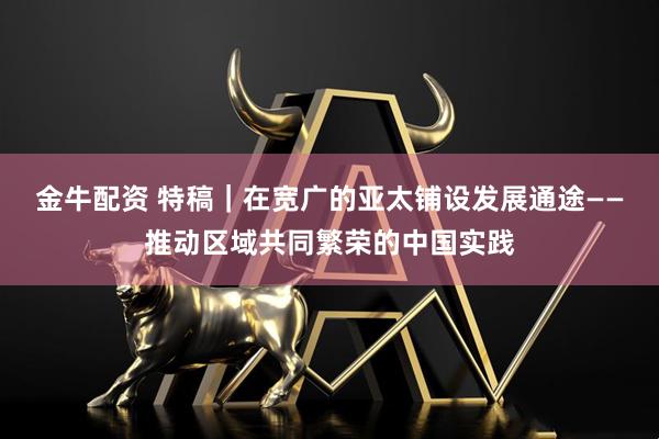 金牛配资 特稿|在宽广的亚太铺设发展通途——推动区域共同繁荣的中国实践