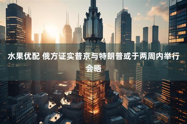 水果优配 俄方证实普京与特朗普或于两周内举行会晤