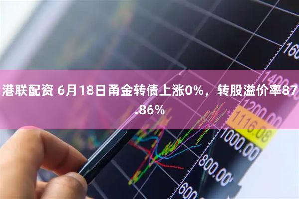 港联配资 6月18日甬金转债上涨0%，转股溢价率87.86%