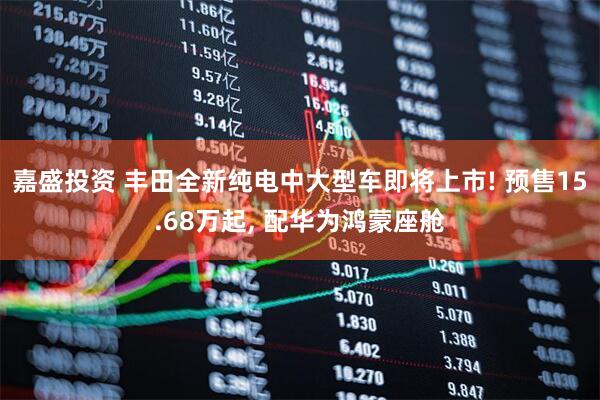 嘉盛投资 丰田全新纯电中大型车即将上市! 预售15.68万起, 配华为鸿蒙座舱